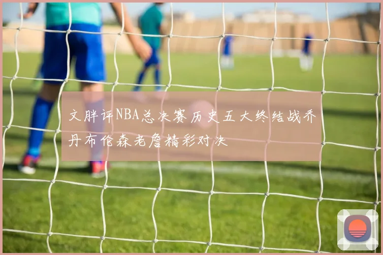 文胖评NBA总决赛历史五大终结战乔丹布伦森老詹精彩对决