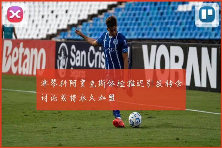 津琴科阿贾克斯体检推迟引发转会讨论或将永久加盟