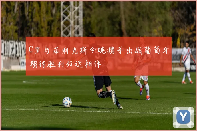 C罗与菲利克斯今晚携手出战葡萄牙期待胜利好运相伴
