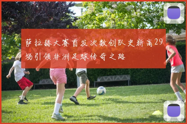 萨拉赫大赛首发次数创队史新高29场引领非洲足球传奇之路