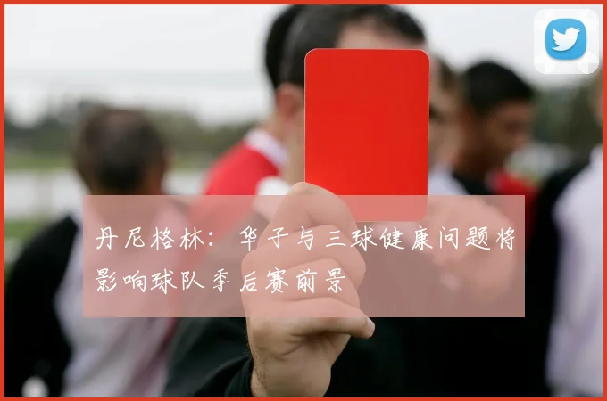 丹尼格林：华子与三球健康问题将影响球队季后赛前景