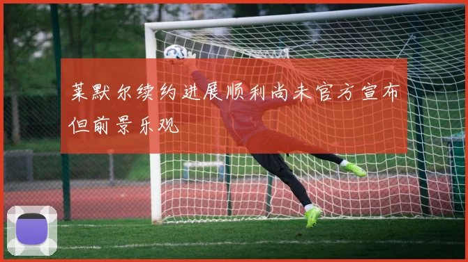 莱默尔续约进展顺利尚未官方宣布但前景乐观