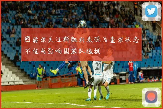 图赫尔关注斯凯利表现马奎尔状态不佳或影响国家队选拔