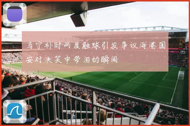 马宁补时两度触球引发争议海港国安对决笑中带泪的瞬间