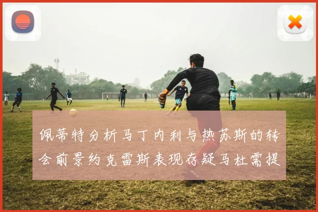 佩蒂特分析马丁内利与热苏斯的转会前景约克雷斯表现存疑马杜需提升才能留队