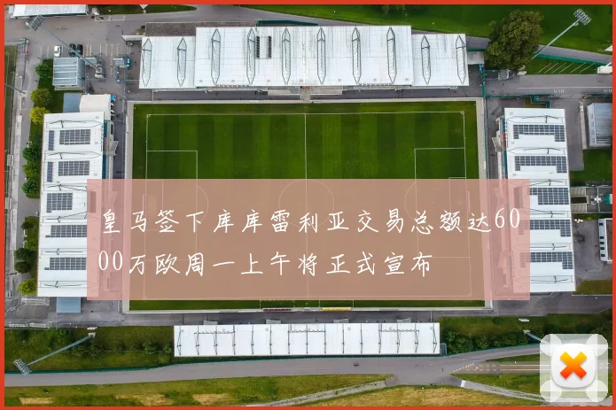 皇马签下库库雷利亚交易总额达6000万欧周一上午将正式宣布