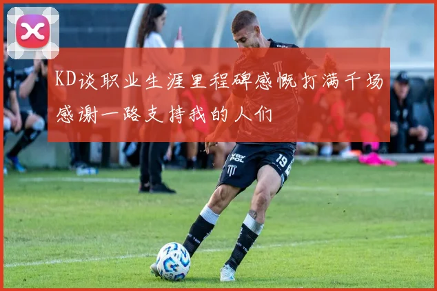 KD谈职业生涯里程碑感慨打满千场感谢一路支持我的人们