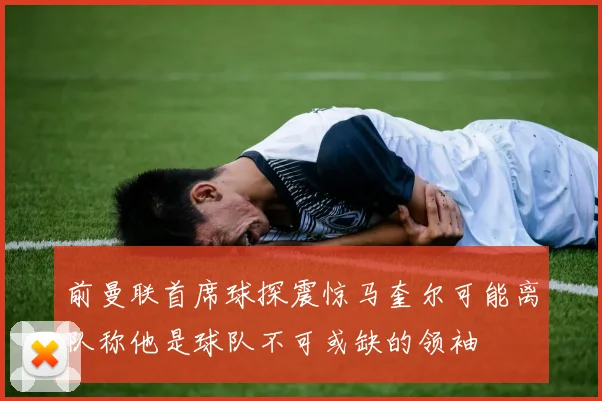 前曼联首席球探震惊马奎尔可能离队称他是球队不可或缺的领袖