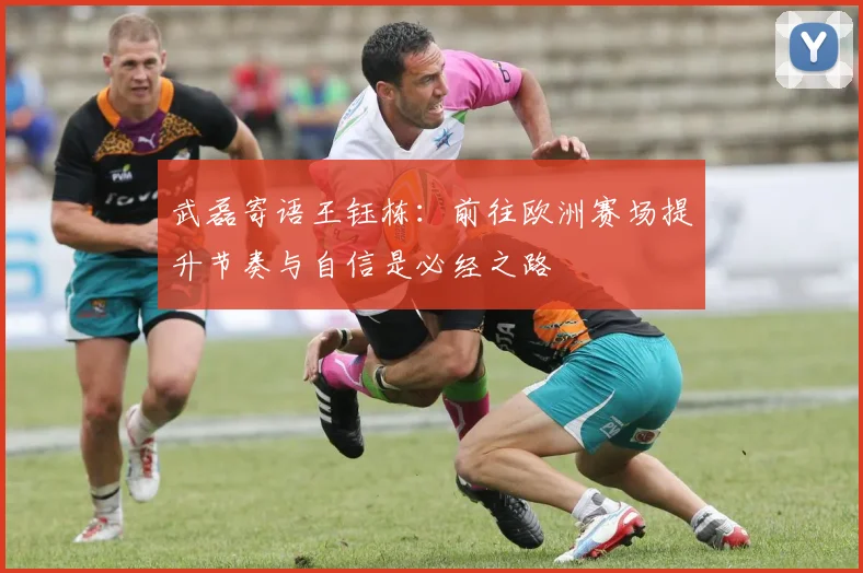 武磊寄语王钰栋：前往欧洲赛场提升节奏与自信是必经之路
