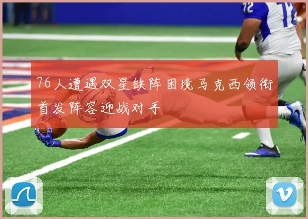 76人遭遇双星缺阵困境马克西领衔首发阵容迎战对手
