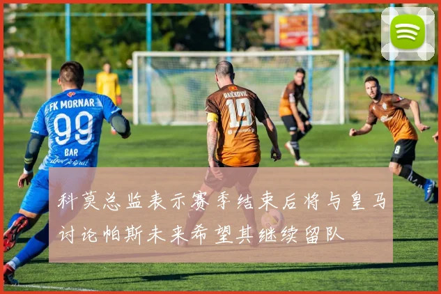 科莫总监表示赛季结束后将与皇马讨论帕斯未来希望其继续留队