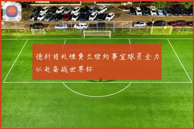 德科将处理费兰续约事宜球员全力以赴备战世界杯