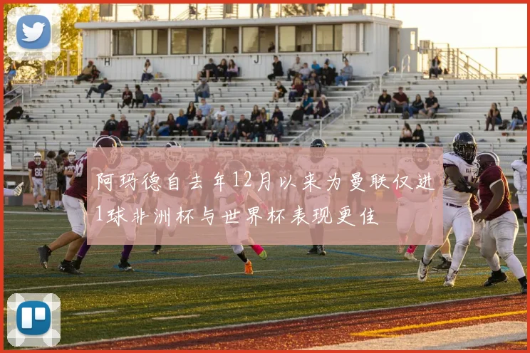 阿玛德自去年12月以来为曼联仅进1球非洲杯与世界杯表现更佳