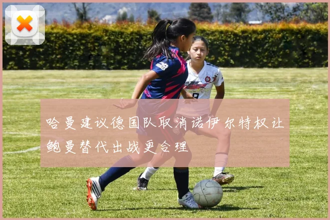 哈曼建议德国队取消诺伊尔特权让鲍曼替代出战更合理