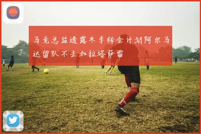 马竞总监透露冬季转会计划阿尔马达留队不去加拉塔萨雷