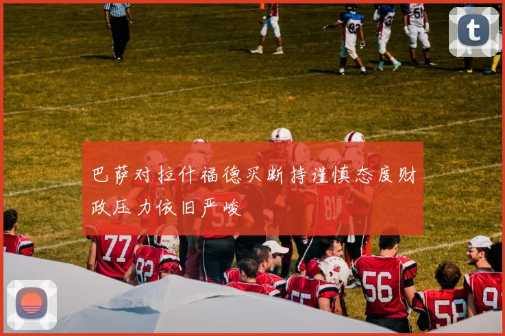 巴萨对拉什福德买断持谨慎态度财政压力依旧严峻