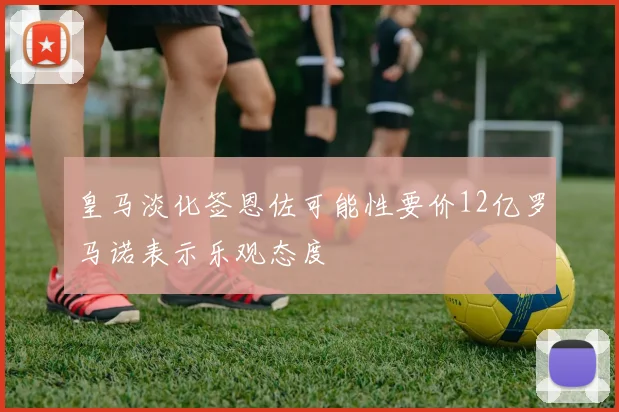 皇马淡化签恩佐可能性要价12亿罗马诺表示乐观态度