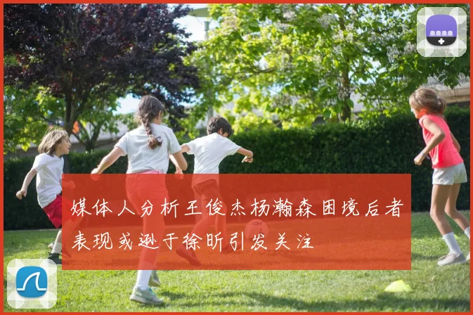 媒体人分析王俊杰杨瀚森困境后者表现或逊于徐昕引发关注