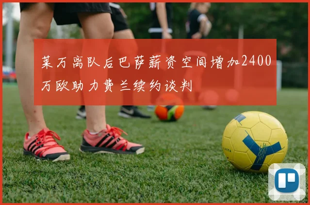 莱万离队后巴萨薪资空间增加2400万欧助力费兰续约谈判