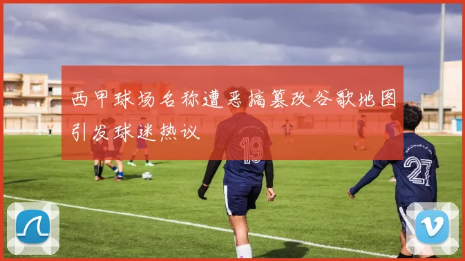 西甲球场名称遭恶搞篡改谷歌地图引发球迷热议