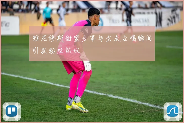 维尼修斯甜蜜分享与女友合唱瞬间引发粉丝热议