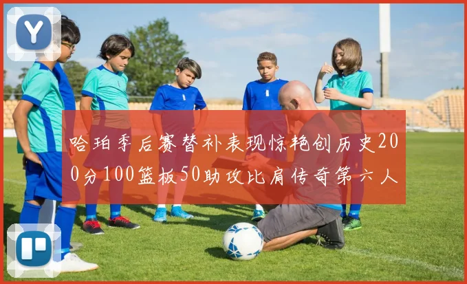 哈珀季后赛替补表现惊艳创历史200分100篮板50助攻比肩传奇第六人