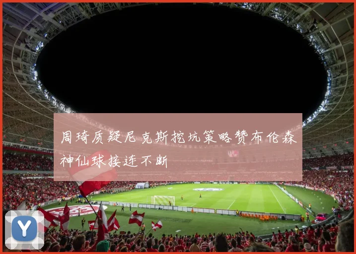 周琦质疑尼克斯挖坑策略赞布伦森神仙球接连不断